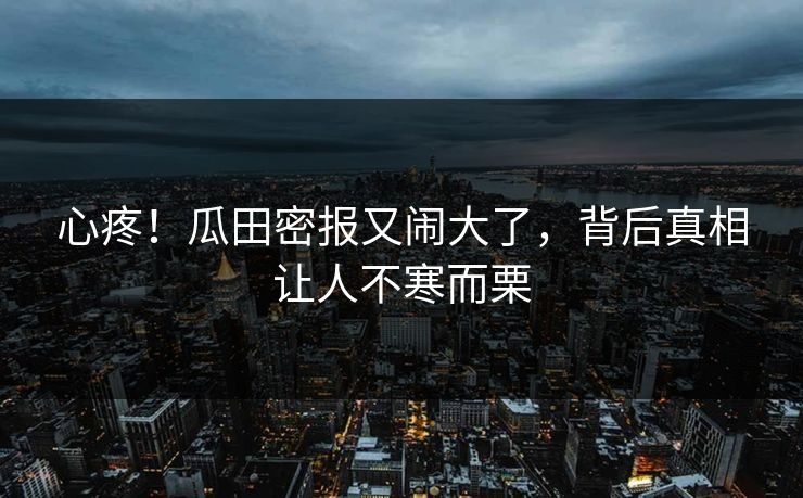 心疼！瓜田密报又闹大了，背后真相让人不寒而栗