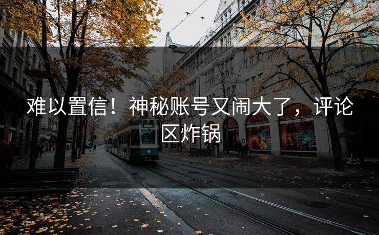 难以置信!神秘账号又闹大了,评论区炸锅
