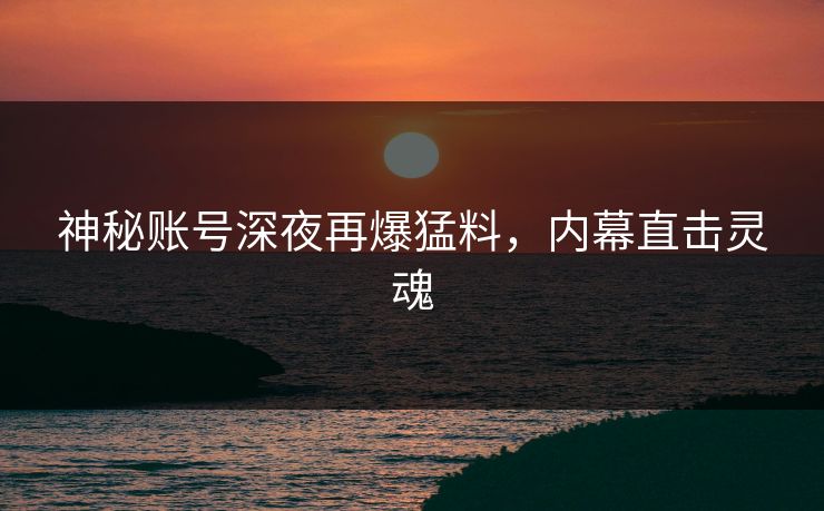 神秘账号深夜再爆猛料，内幕直击灵魂