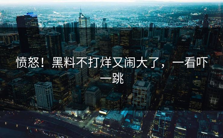 愤怒！黑料不打烊又闹大了，一看吓一跳