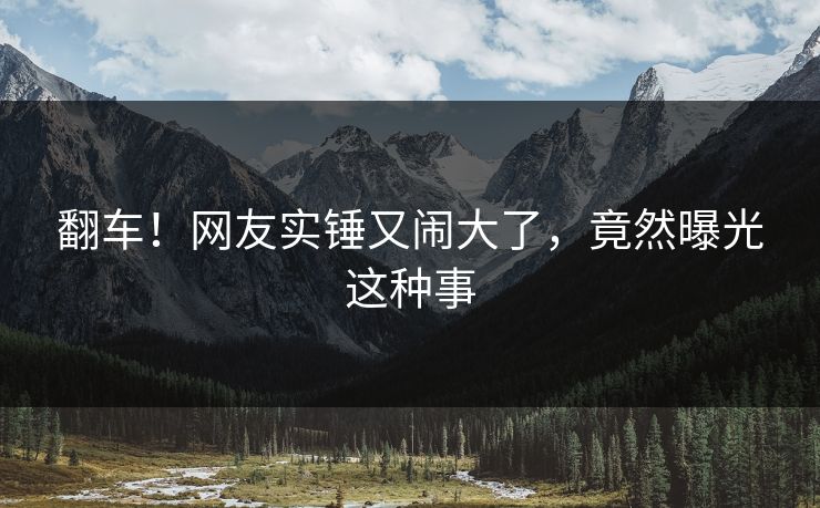 翻车！网友实锤又闹大了，竟然曝光这种事