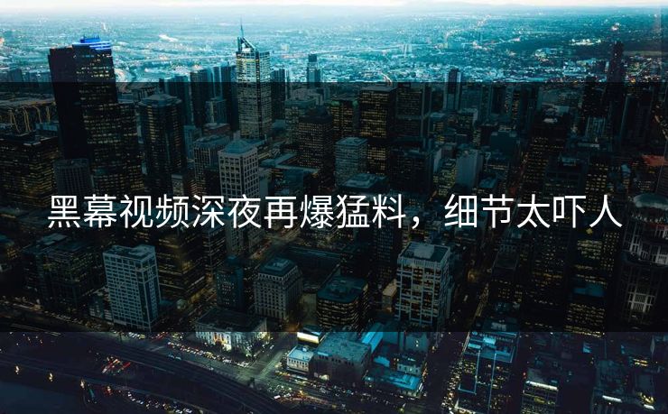 黑幕视频深夜再爆猛料，细节太吓人