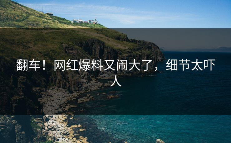 翻车！网红爆料又闹大了，细节太吓人