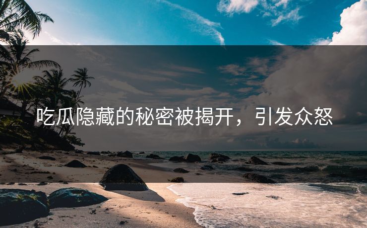 吃瓜隐藏的秘密被揭开，引发众怒