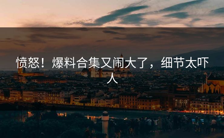 愤怒！爆料合集又闹大了，细节太吓人