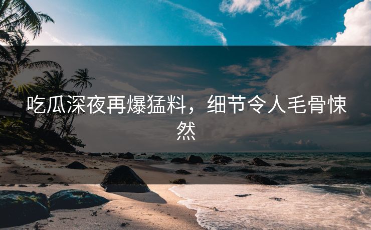 吃瓜深夜再爆猛料，细节令人毛骨悚然