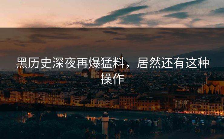 黑历史深夜再爆猛料，居然还有这种操作