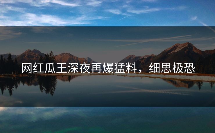 网红瓜王深夜再爆猛料，细思极恐