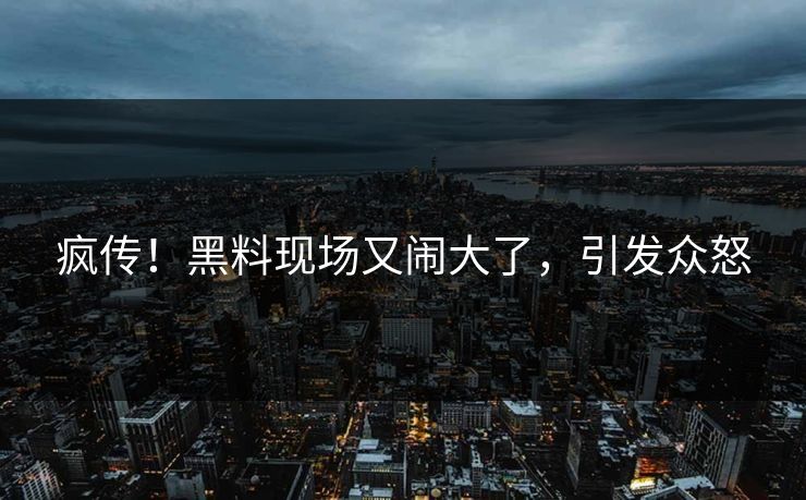 疯传！黑料现场又闹大了，引发众怒