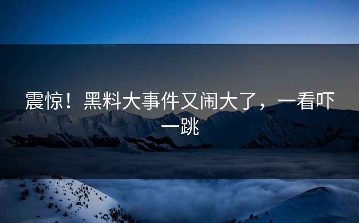 震惊！黑料大事件又闹大了，一看吓一跳