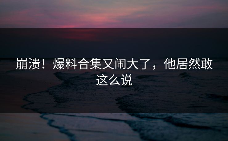 崩溃！爆料合集又闹大了，他居然敢这么说