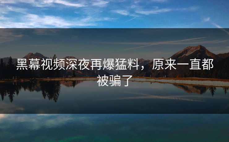 黑幕视频深夜再爆猛料，原来一直都被骗了