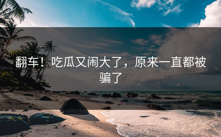 翻车！吃瓜又闹大了，原来一直都被骗了