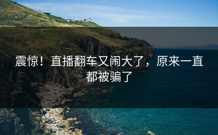 震惊！直播翻车又闹大了，原来一直都被骗了