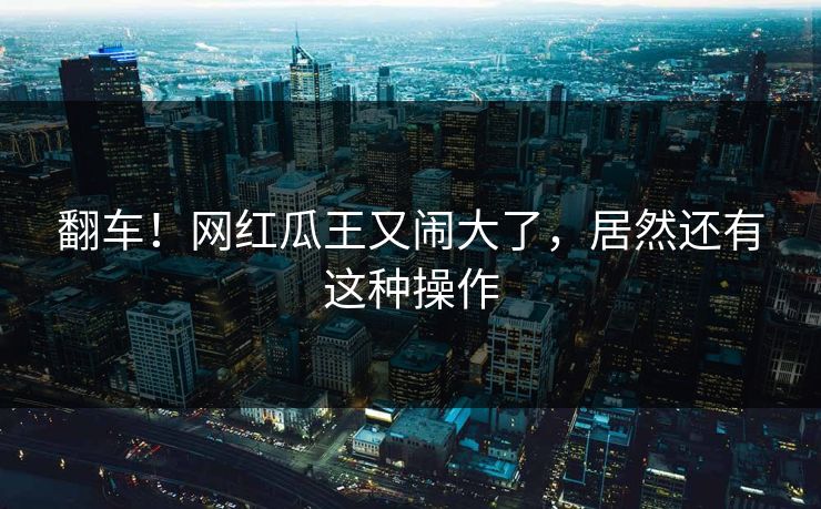 翻车！网红瓜王又闹大了，居然还有这种操作