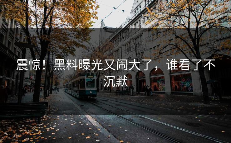 震惊！黑料曝光又闹大了，谁看了不沉默