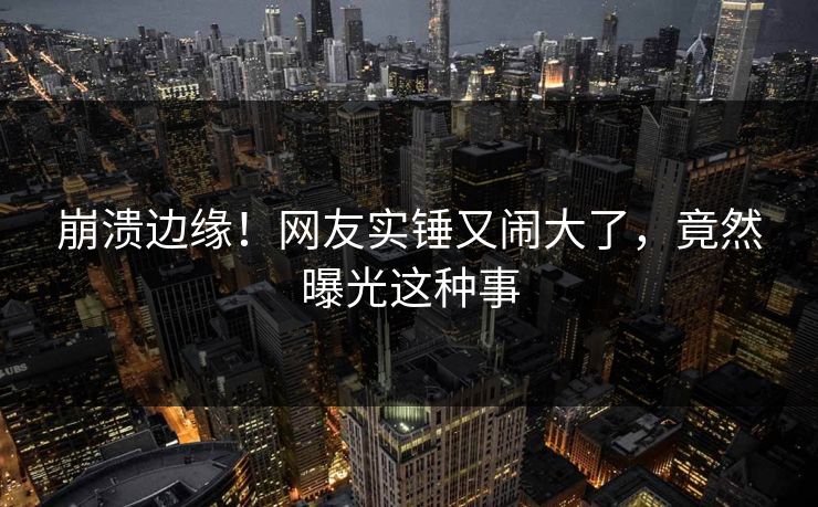 崩溃边缘！网友实锤又闹大了，竟然曝光这种事