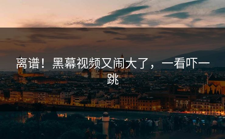 离谱！黑幕视频又闹大了，一看吓一跳