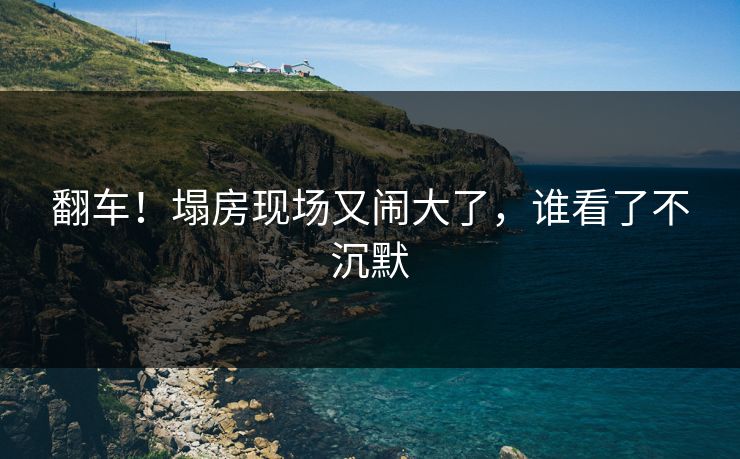翻车！塌房现场又闹大了，谁看了不沉默