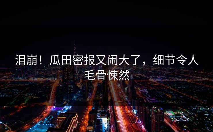 泪崩！瓜田密报又闹大了，细节令人毛骨悚然