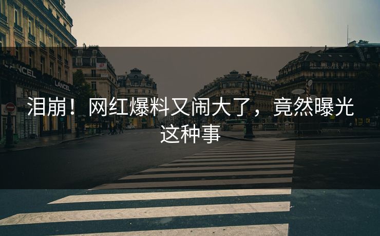 泪崩！网红爆料又闹大了，竟然曝光这种事