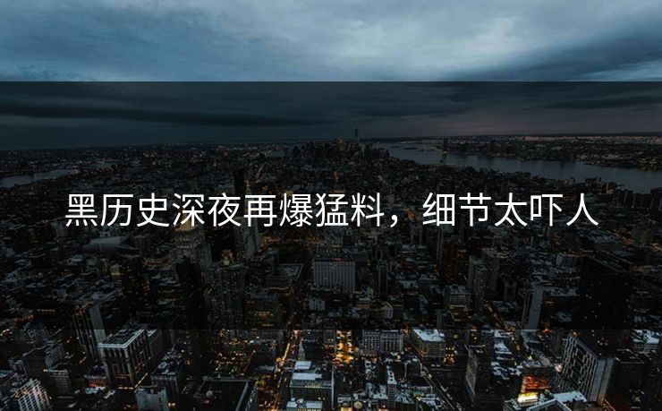 黑历史深夜再爆猛料，细节太吓人