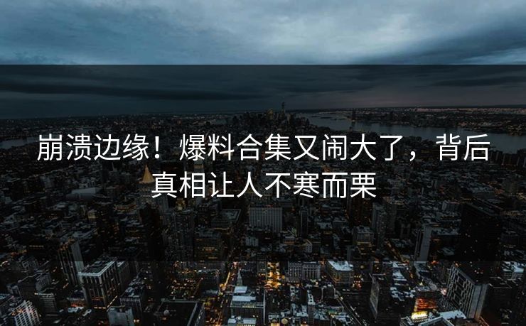 崩溃边缘！爆料合集又闹大了，背后真相让人不寒而栗
