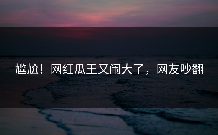 尴尬！网红瓜王又闹大了，网友吵翻