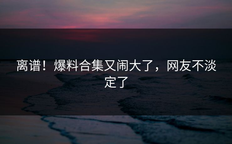 离谱！爆料合集又闹大了，网友不淡定了