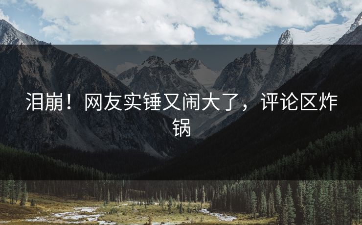泪崩！网友实锤又闹大了，评论区炸锅