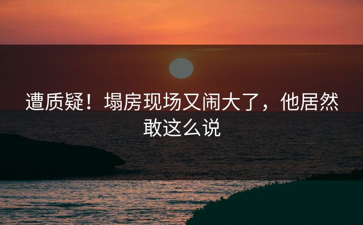 遭质疑！塌房现场又闹大了，他居然敢这么说