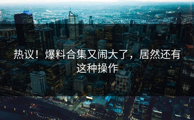 热议！爆料合集又闹大了，居然还有这种操作