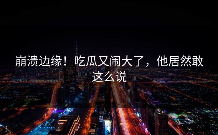 崩溃边缘！吃瓜又闹大了，他居然敢这么说