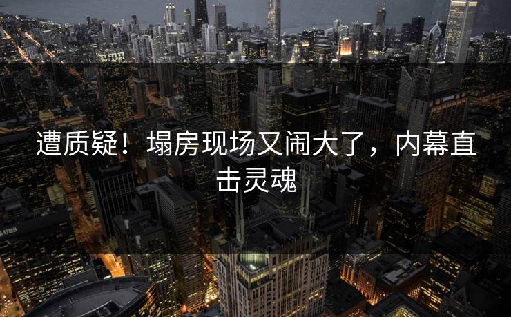 遭质疑！塌房现场又闹大了，内幕直击灵魂