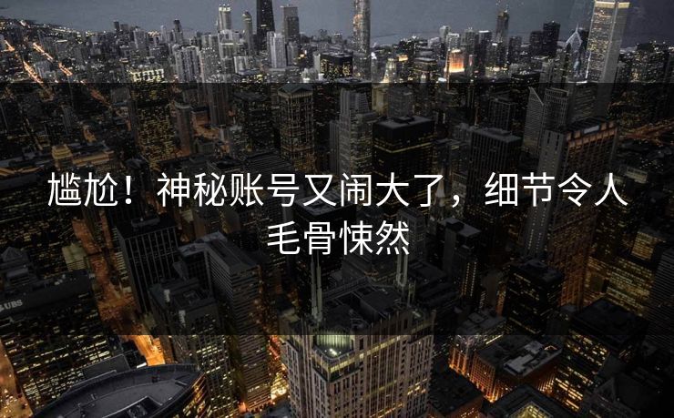 尴尬！神秘账号又闹大了，细节令人毛骨悚然