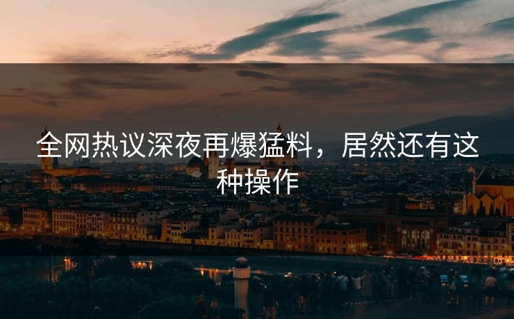 全网热议深夜再爆猛料，居然还有这种操作