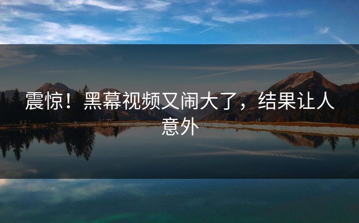 震惊！黑幕视频又闹大了，结果让人意外