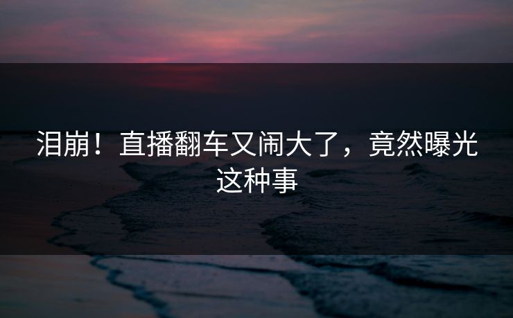 泪崩！直播翻车又闹大了，竟然曝光这种事