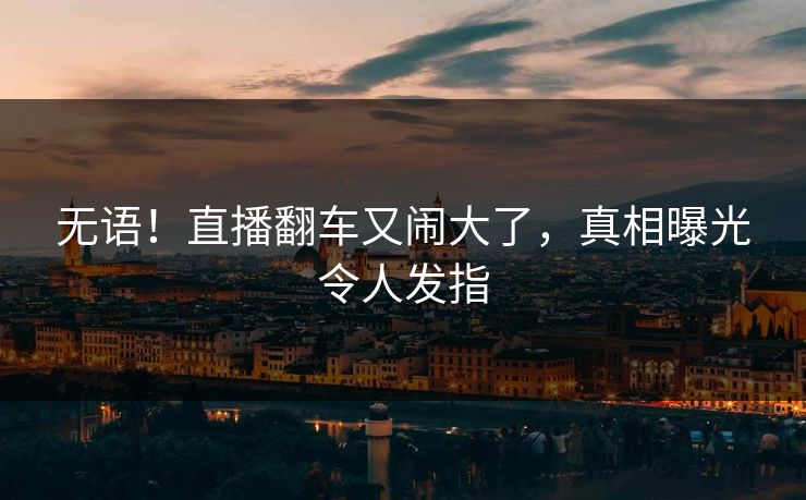 无语！直播翻车又闹大了，真相曝光令人发指