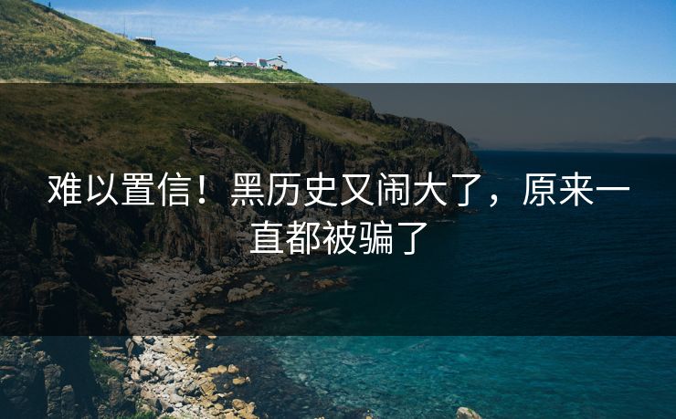 难以置信！黑历史又闹大了，原来一直都被骗了