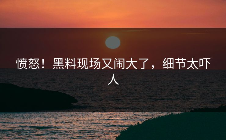 愤怒！黑料现场又闹大了，细节太吓人
