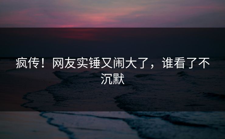 疯传！网友实锤又闹大了，谁看了不沉默