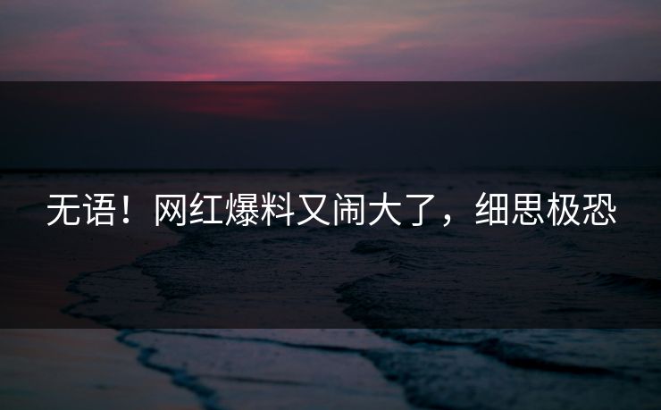 无语！网红爆料又闹大了，细思极恐