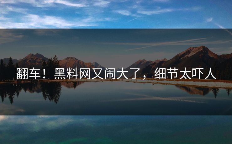 翻车！黑料网又闹大了，细节太吓人