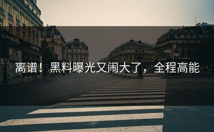 离谱！黑料曝光又闹大了，全程高能