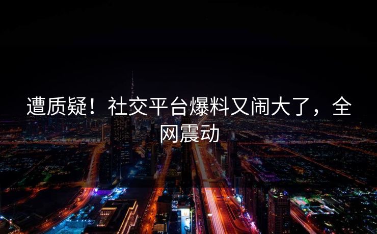 遭质疑！社交平台爆料又闹大了，全网震动