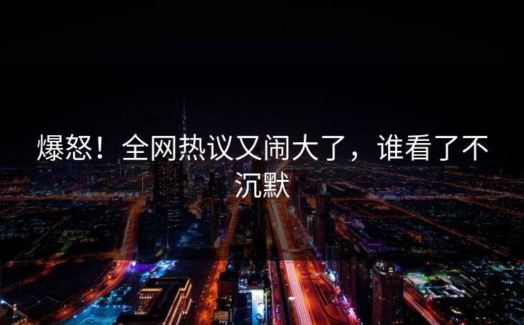 爆怒！全网热议又闹大了，谁看了不沉默