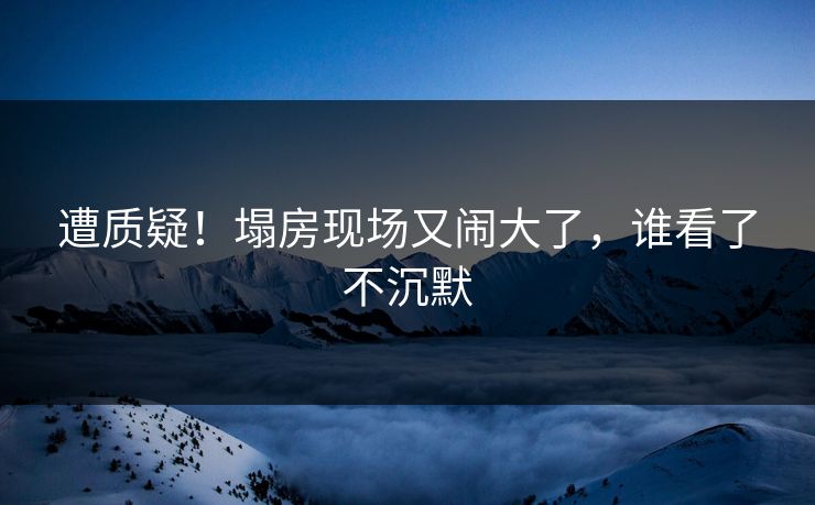 遭质疑！塌房现场又闹大了，谁看了不沉默