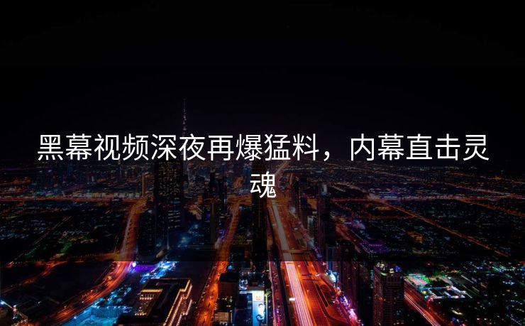 黑幕视频深夜再爆猛料，内幕直击灵魂