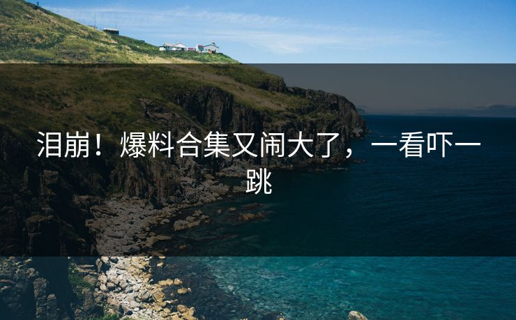 泪崩！爆料合集又闹大了，一看吓一跳
